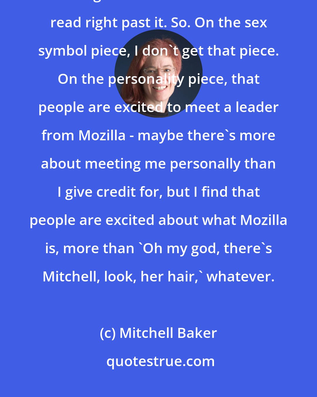 Mitchell Baker: But most of us who aren't models aren't models, right? And so, you just have to get used to that and sort of read right past it. So. On the sex symbol piece, I don't get that piece. On the personality piece, that people are excited to meet a leader from Mozilla - maybe there's more about meeting me personally than I give credit for, but I find that people are excited about what Mozilla is, more than 'Oh my god, there's Mitchell, look, her hair,' whatever.