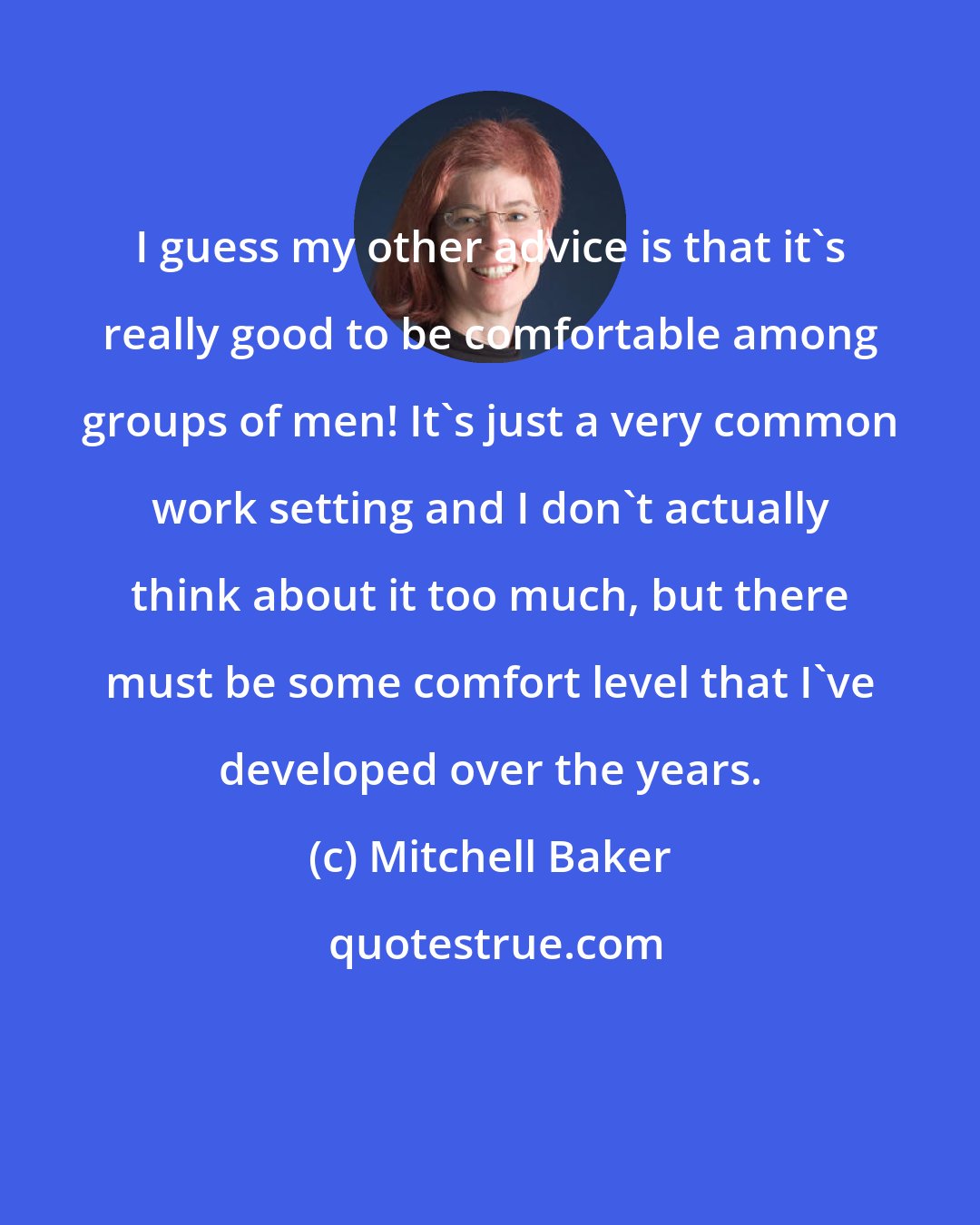 Mitchell Baker: I guess my other advice is that it's really good to be comfortable among groups of men! It's just a very common work setting and I don't actually think about it too much, but there must be some comfort level that I've developed over the years.