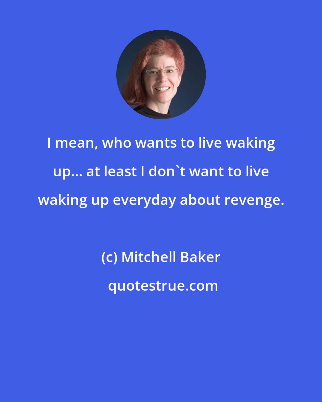 Mitchell Baker: I mean, who wants to live waking up... at least I don't want to live waking up everyday about revenge.