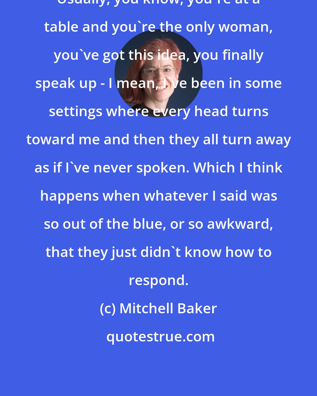 Mitchell Baker: Usually, you know, you're at a table and you're the only woman, you've got this idea, you finally speak up - I mean, I've been in some settings where every head turns toward me and then they all turn away as if I've never spoken. Which I think happens when whatever I said was so out of the blue, or so awkward, that they just didn't know how to respond.