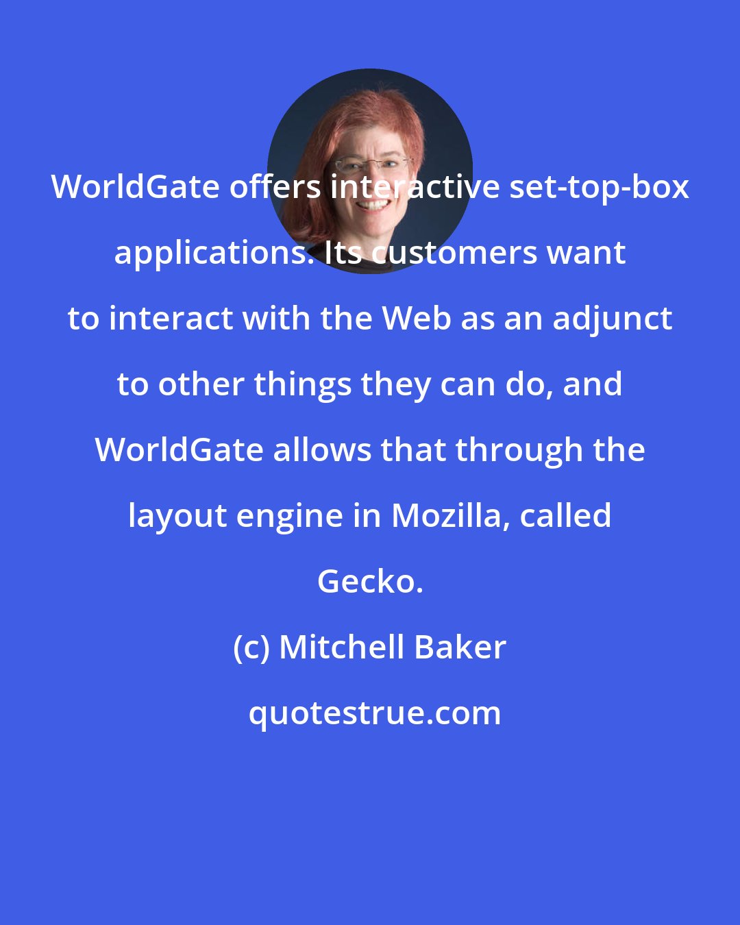 Mitchell Baker: WorldGate offers interactive set-top-box applications. Its customers want to interact with the Web as an adjunct to other things they can do, and WorldGate allows that through the layout engine in Mozilla, called Gecko.