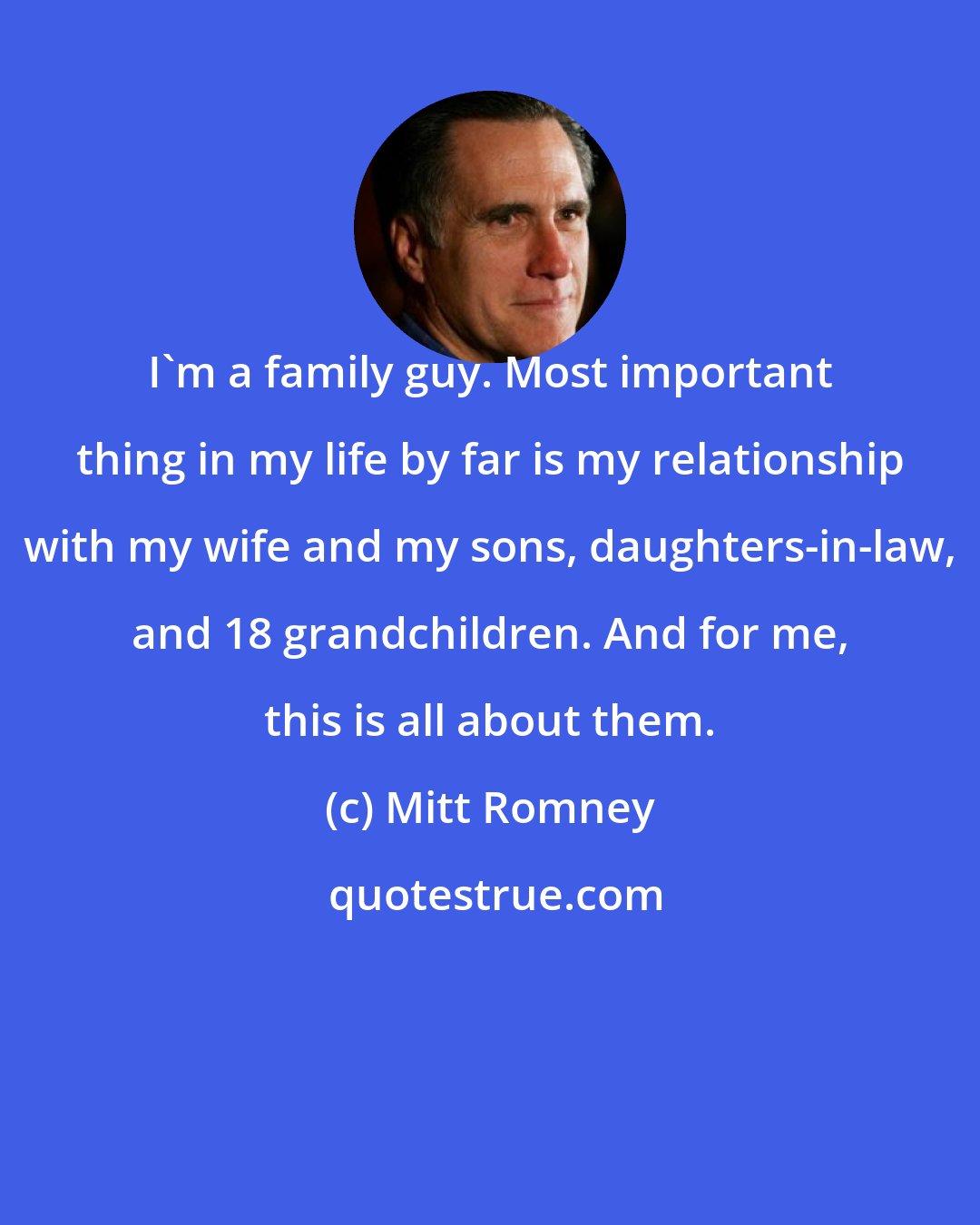 Mitt Romney: I'm a family guy. Most important thing in my life by far is my relationship with my wife and my sons, daughters-in-law, and 18 grandchildren. And for me, this is all about them.