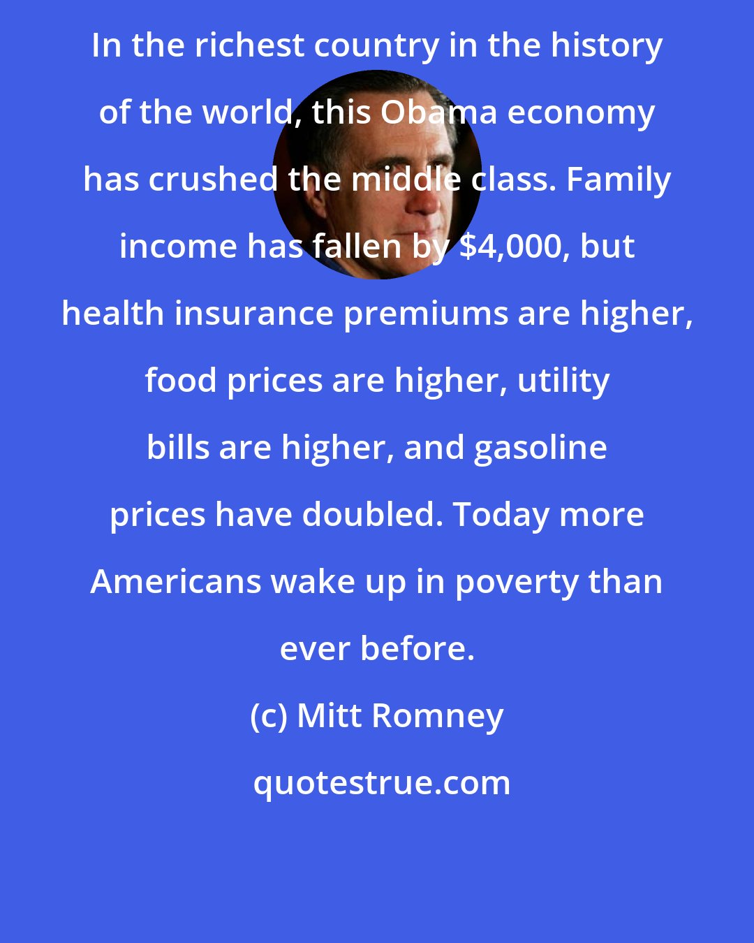 Mitt Romney: In the richest country in the history of the world, this Obama economy has crushed the middle class. Family income has fallen by $4,000, but health insurance premiums are higher, food prices are higher, utility bills are higher, and gasoline prices have doubled. Today more Americans wake up in poverty than ever before.