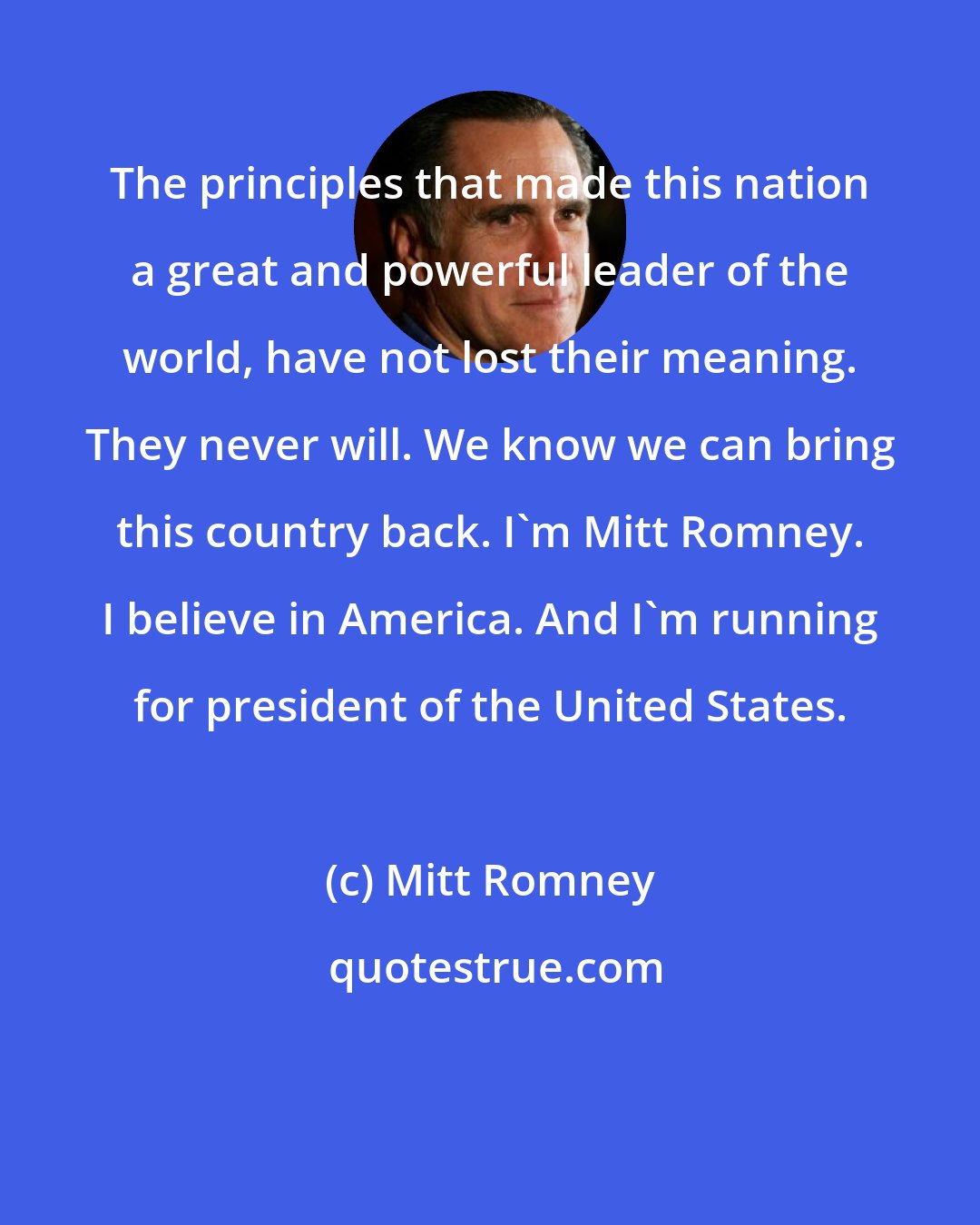 Mitt Romney: The principles that made this nation a great and powerful leader of the world, have not lost their meaning. They never will. We know we can bring this country back. I'm Mitt Romney. I believe in America. And I'm running for president of the United States.