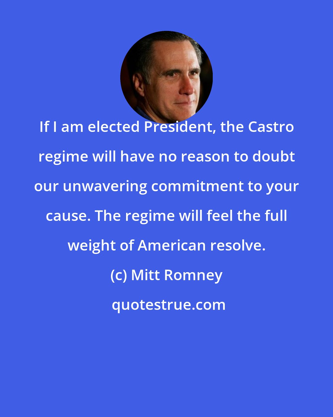 Mitt Romney: If I am elected President, the Castro regime will have no reason to doubt our unwavering commitment to your cause. The regime will feel the full weight of American resolve.