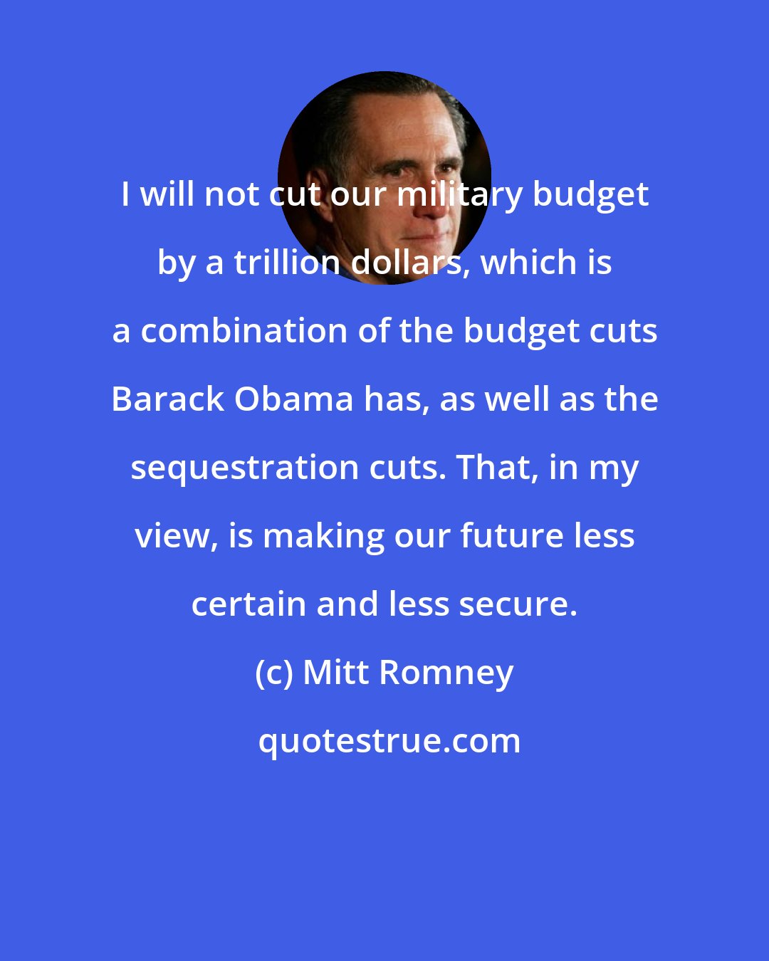 Mitt Romney: I will not cut our military budget by a trillion dollars, which is a combination of the budget cuts Barack Obama has, as well as the sequestration cuts. That, in my view, is making our future less certain and less secure.