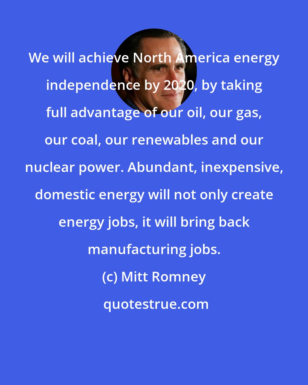 Mitt Romney: We will achieve North America energy independence by 2020, by taking full advantage of our oil, our gas, our coal, our renewables and our nuclear power. Abundant, inexpensive, domestic energy will not only create energy jobs, it will bring back manufacturing jobs.
