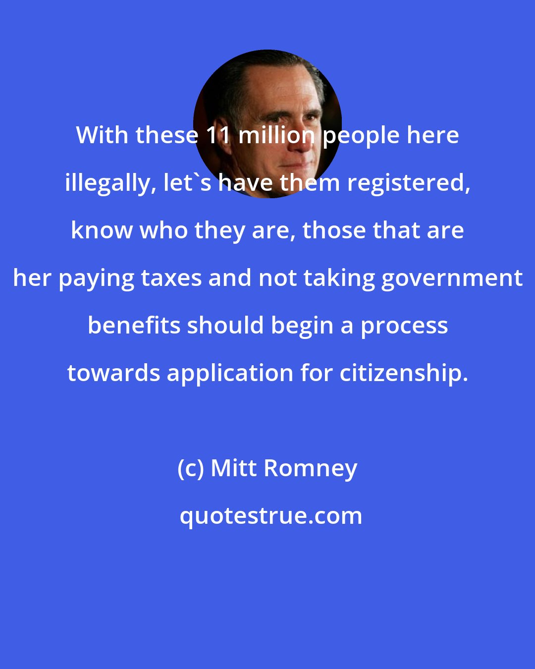 Mitt Romney: With these 11 million people here illegally, let's have them registered, know who they are, those that are her paying taxes and not taking government benefits should begin a process towards application for citizenship.