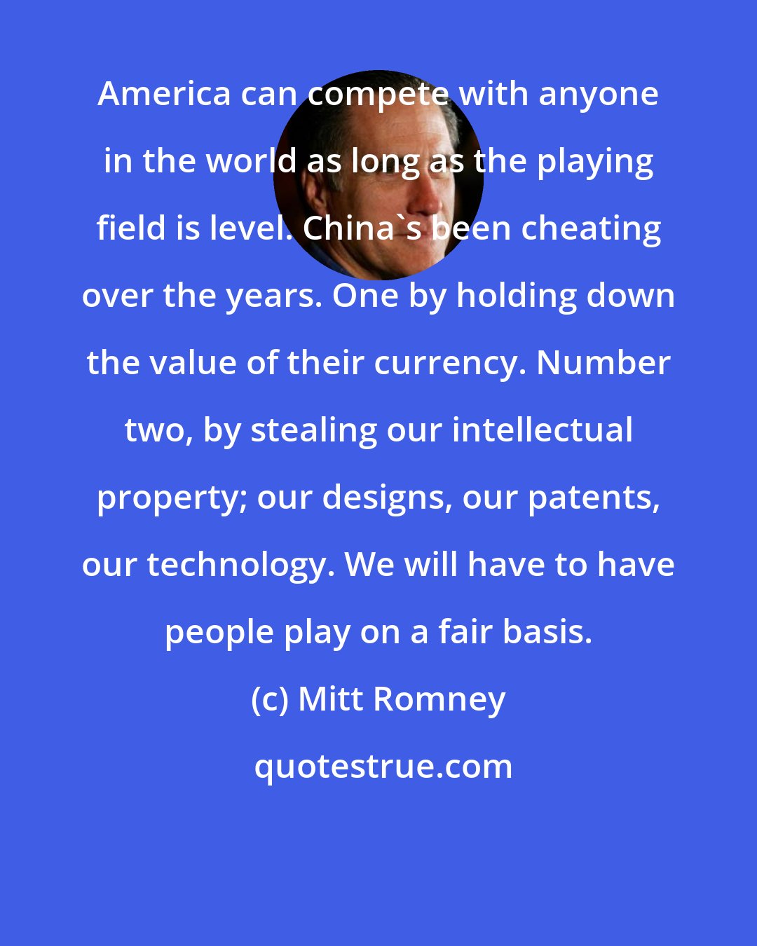 Mitt Romney: America can compete with anyone in the world as long as the playing field is level. China's been cheating over the years. One by holding down the value of their currency. Number two, by stealing our intellectual property; our designs, our patents, our technology. We will have to have people play on a fair basis.