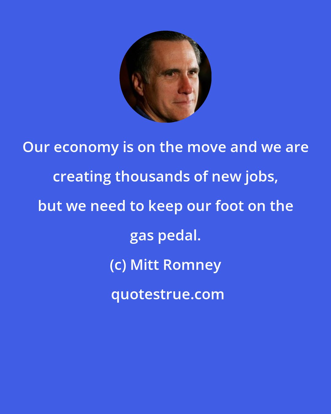 Mitt Romney: Our economy is on the move and we are creating thousands of new jobs, but we need to keep our foot on the gas pedal.