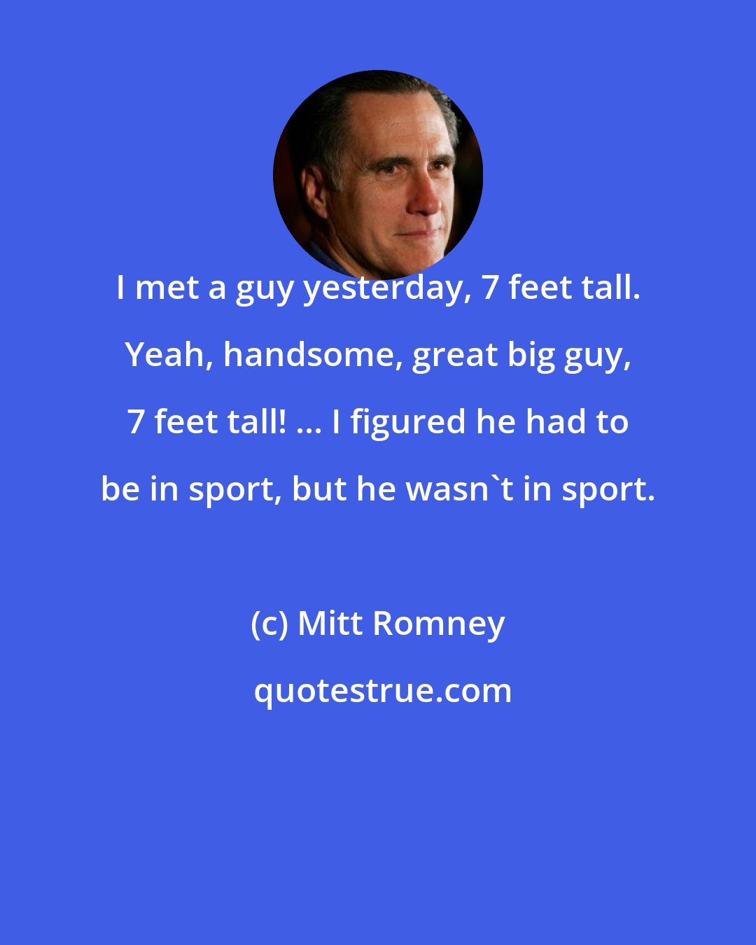 Mitt Romney: I met a guy yesterday, 7 feet tall. Yeah, handsome, great big guy, 7 feet tall! ... I figured he had to be in sport, but he wasn't in sport.