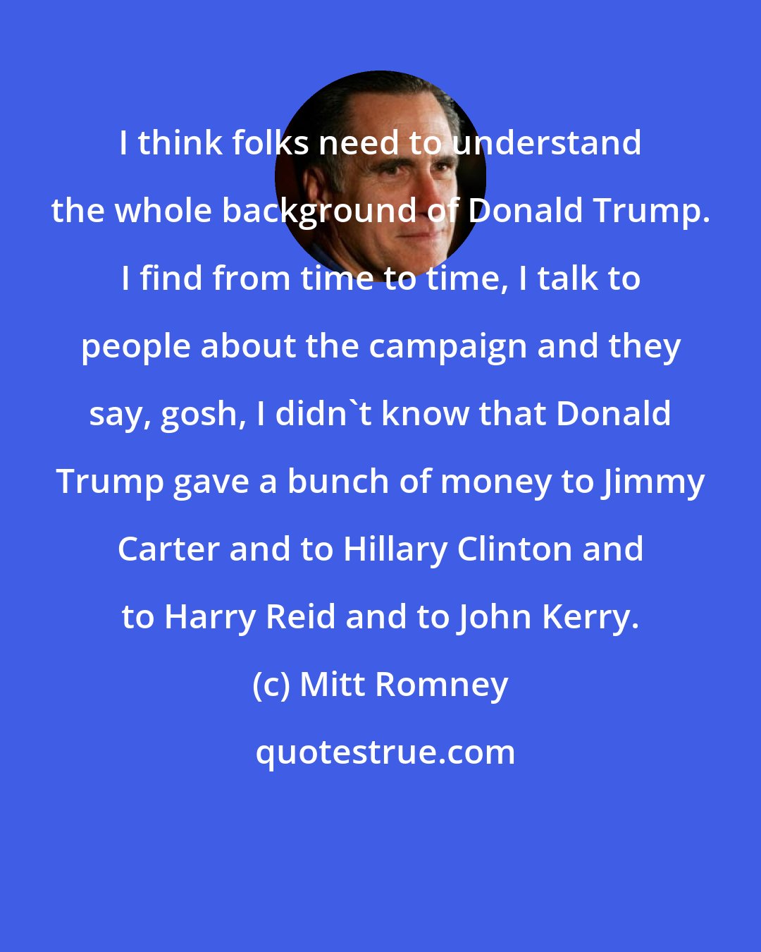 Mitt Romney: I think folks need to understand the whole background of Donald Trump. I find from time to time, I talk to people about the campaign and they say, gosh, I didn't know that Donald Trump gave a bunch of money to Jimmy Carter and to Hillary Clinton and to Harry Reid and to John Kerry.