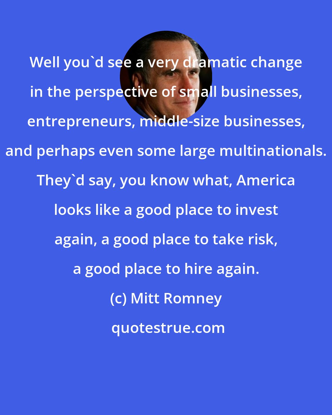 Mitt Romney: Well you'd see a very dramatic change in the perspective of small businesses, entrepreneurs, middle-size businesses, and perhaps even some large multinationals. They'd say, you know what, America looks like a good place to invest again, a good place to take risk, a good place to hire again.