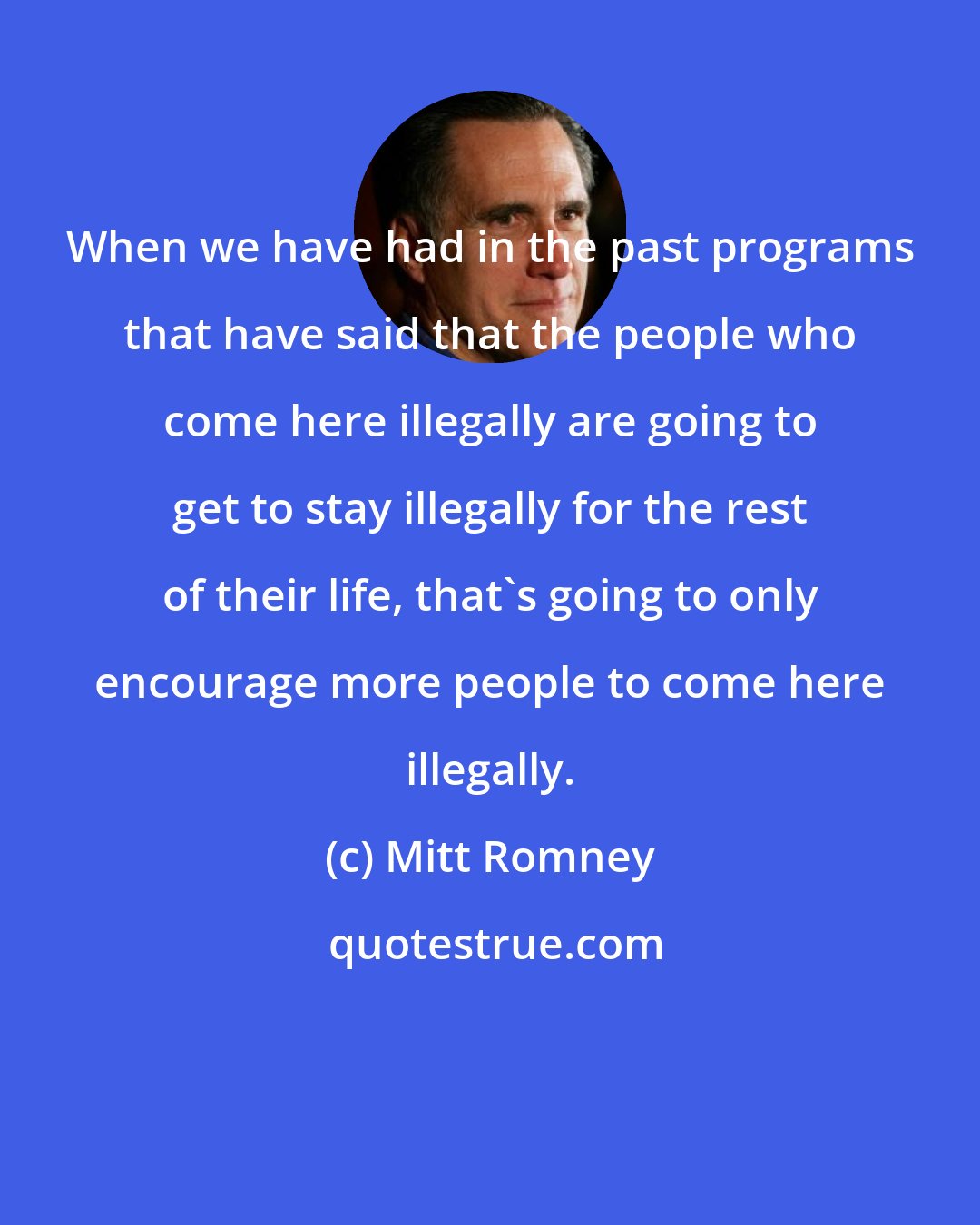 Mitt Romney: When we have had in the past programs that have said that the people who come here illegally are going to get to stay illegally for the rest of their life, that's going to only encourage more people to come here illegally.