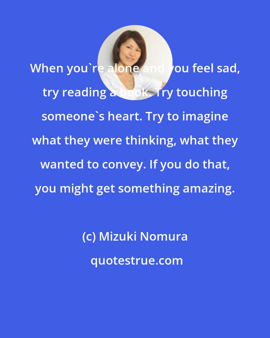 Mizuki Nomura: When you're alone and you feel sad, try reading a book. Try touching someone's heart. Try to imagine what they were thinking, what they wanted to convey. If you do that, you might get something amazing.
