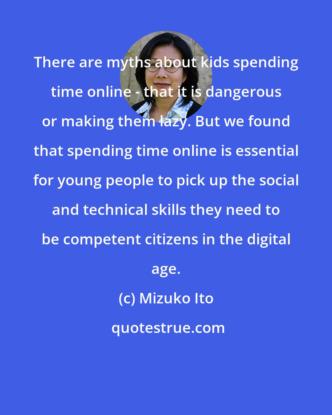 Mizuko Ito: There are myths about kids spending time online - that it is dangerous or making them lazy. But we found that spending time online is essential for young people to pick up the social and technical skills they need to be competent citizens in the digital age.