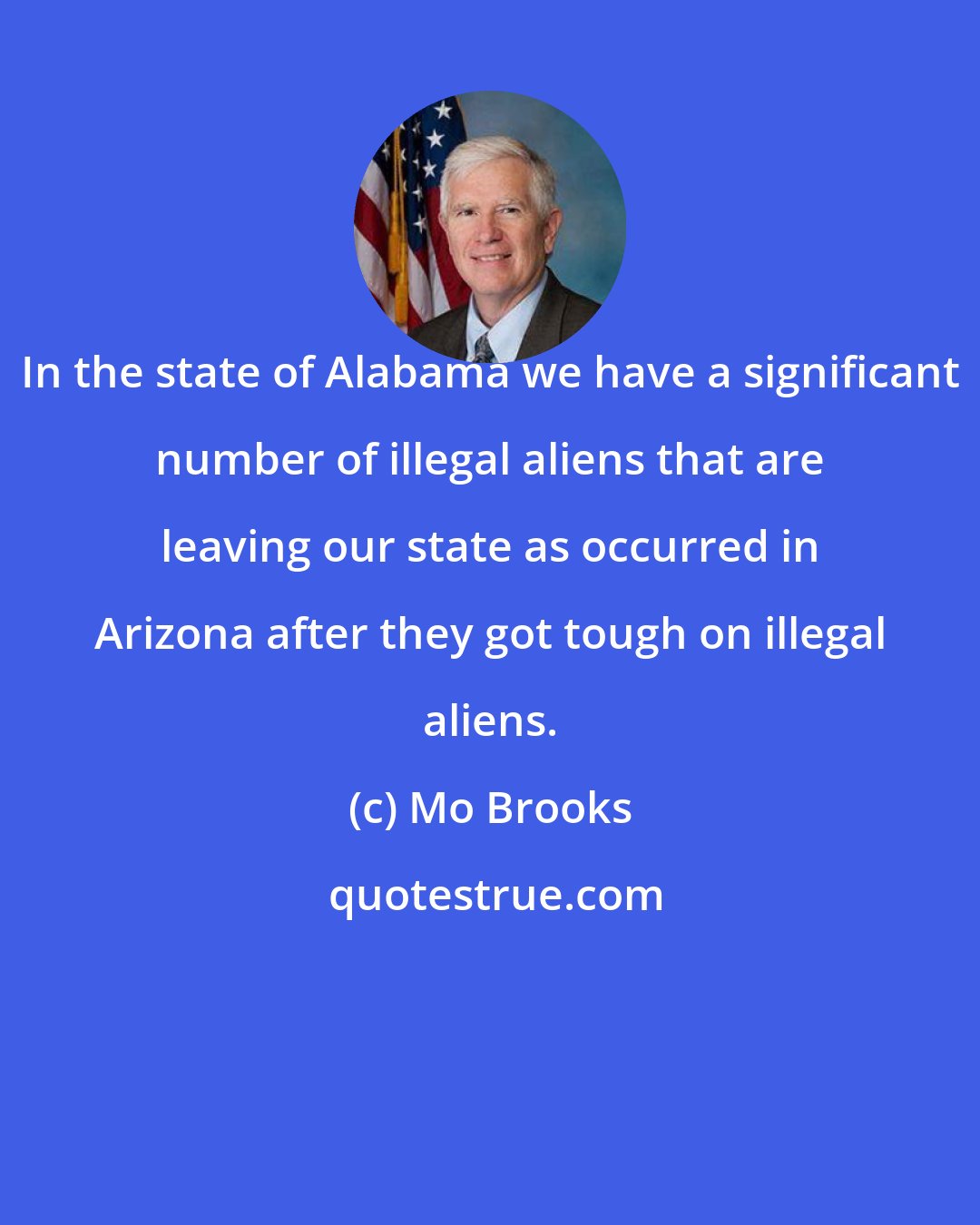 Mo Brooks: In the state of Alabama we have a significant number of illegal aliens that are leaving our state as occurred in Arizona after they got tough on illegal aliens.