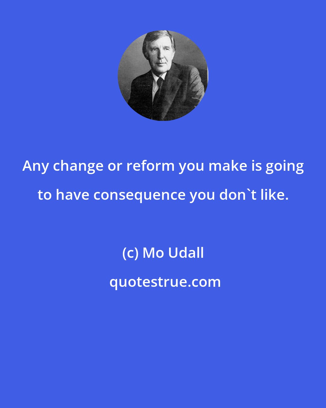 Mo Udall: Any change or reform you make is going to have consequence you don't like.
