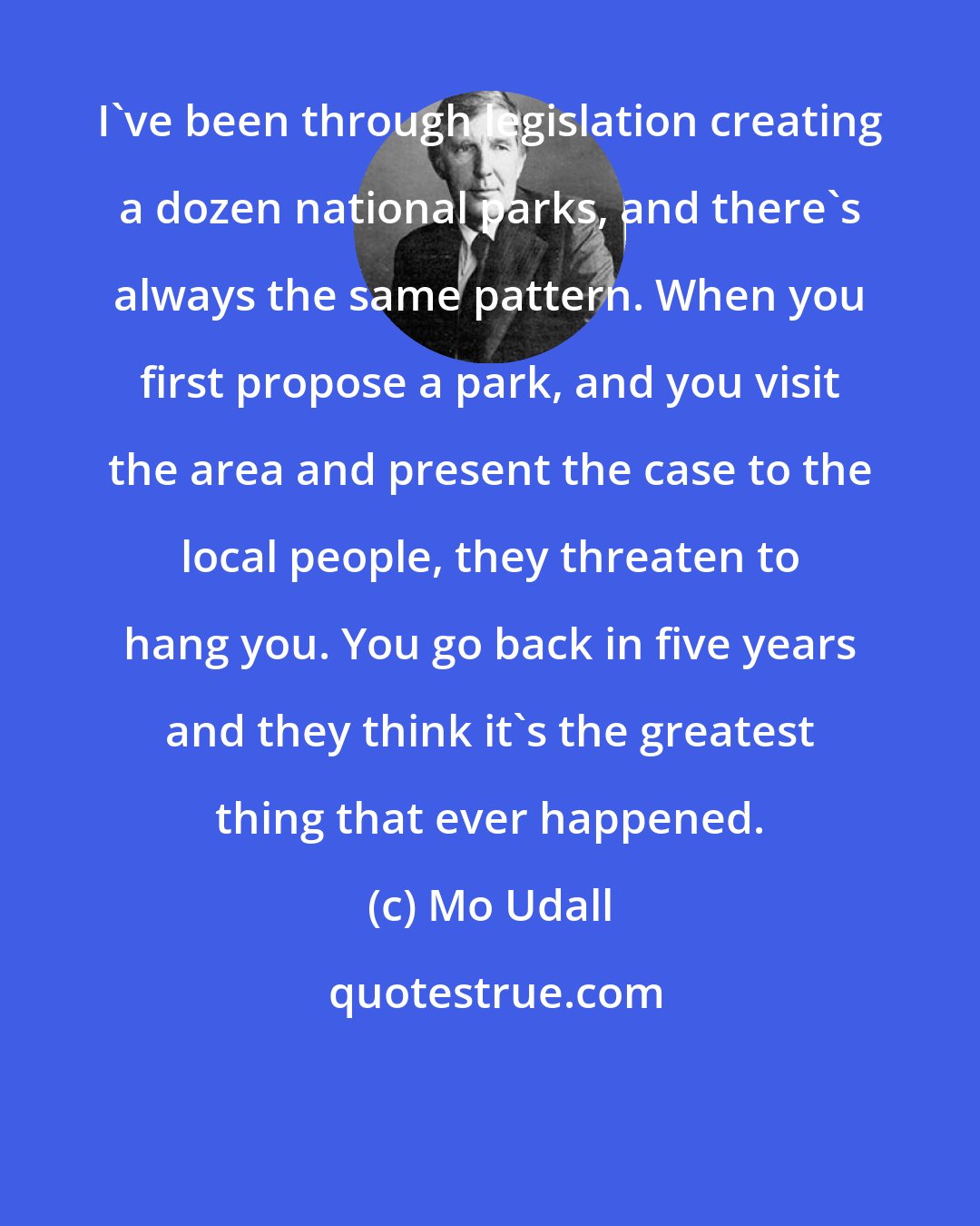 Mo Udall: I've been through legislation creating a dozen national parks, and there's always the same pattern. When you first propose a park, and you visit the area and present the case to the local people, they threaten to hang you. You go back in five years and they think it's the greatest thing that ever happened.