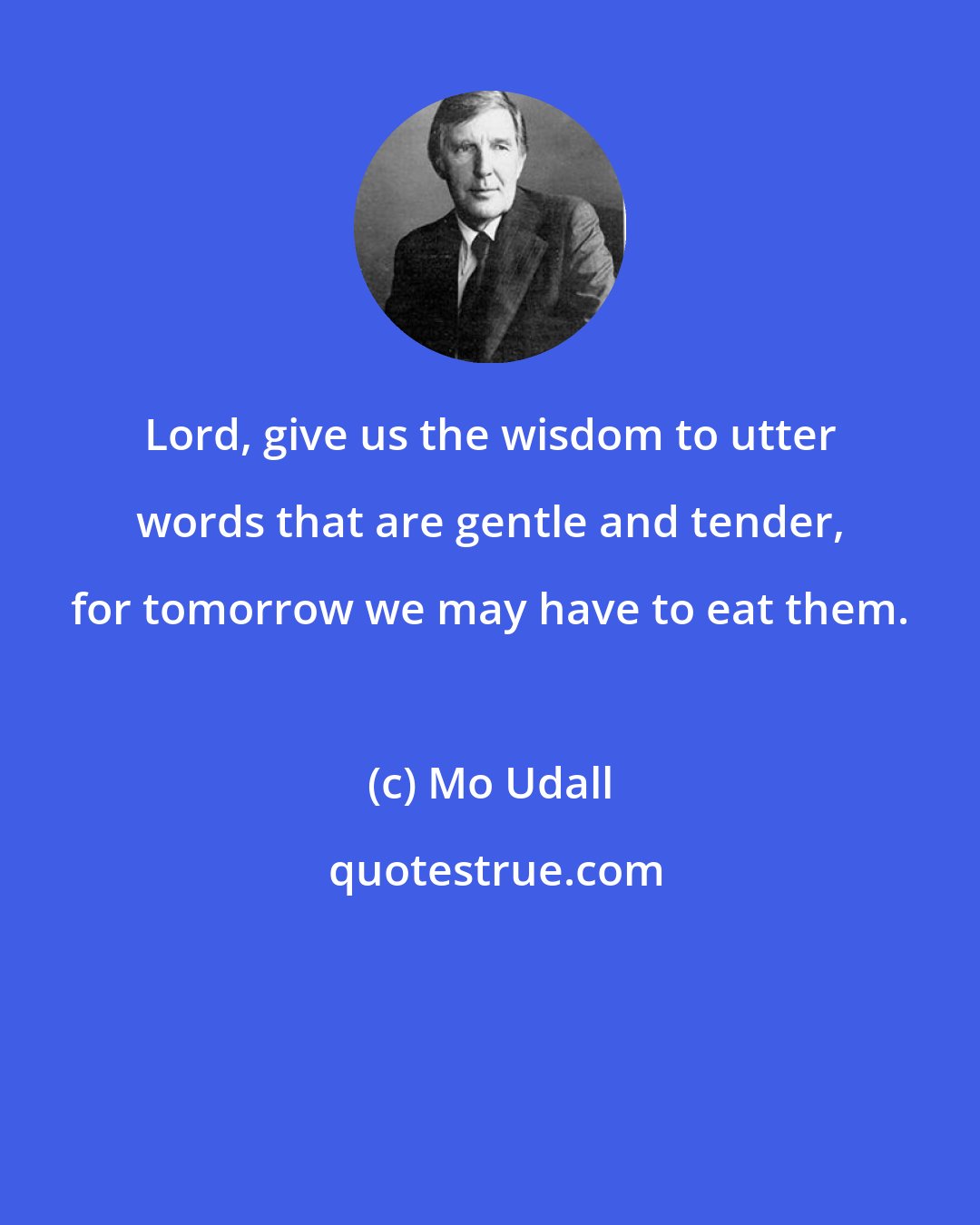 Mo Udall: Lord, give us the wisdom to utter words that are gentle and tender, for tomorrow we may have to eat them.