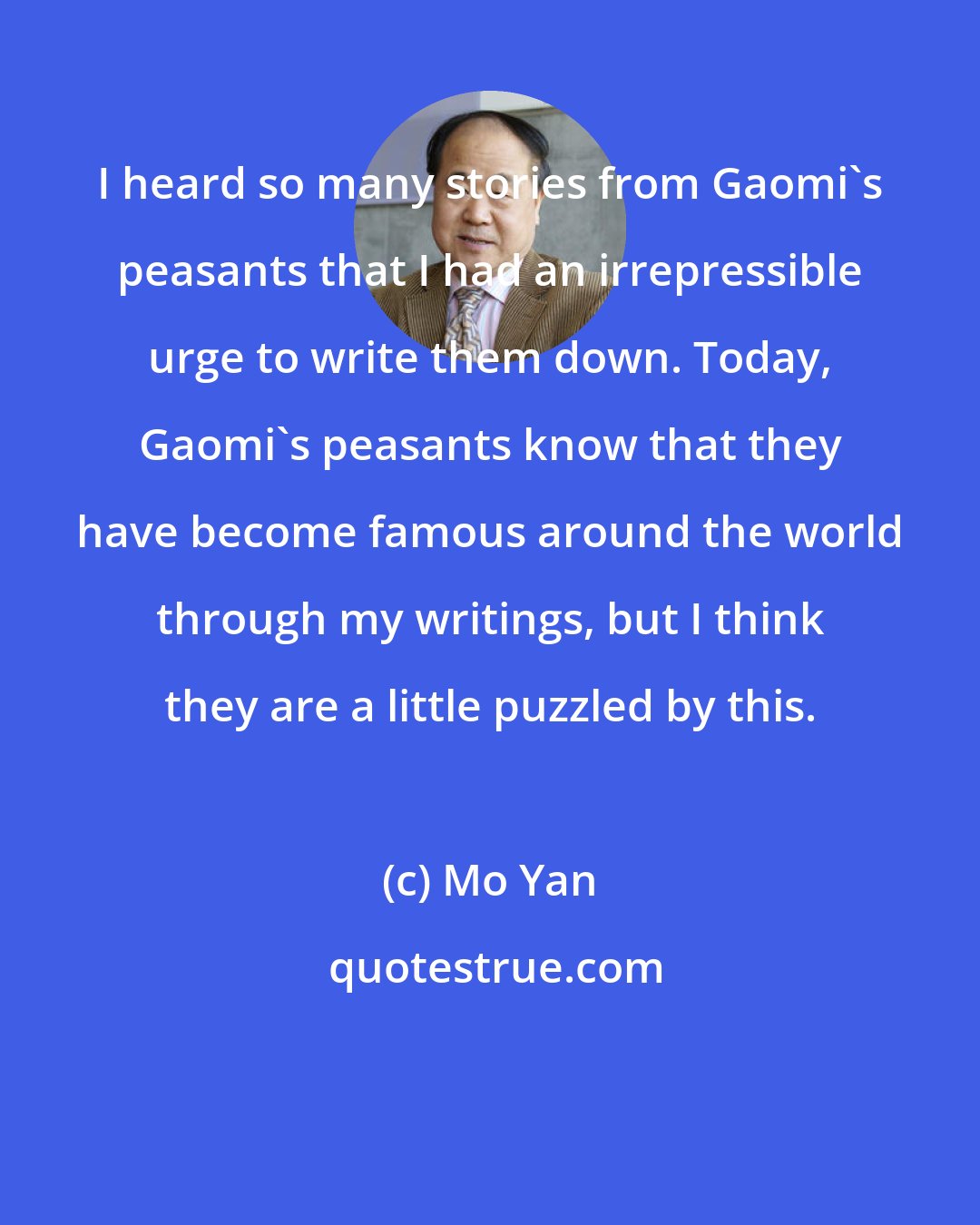 Mo Yan: I heard so many stories from Gaomi's peasants that I had an irrepressible urge to write them down. Today, Gaomi's peasants know that they have become famous around the world through my writings, but I think they are a little puzzled by this.