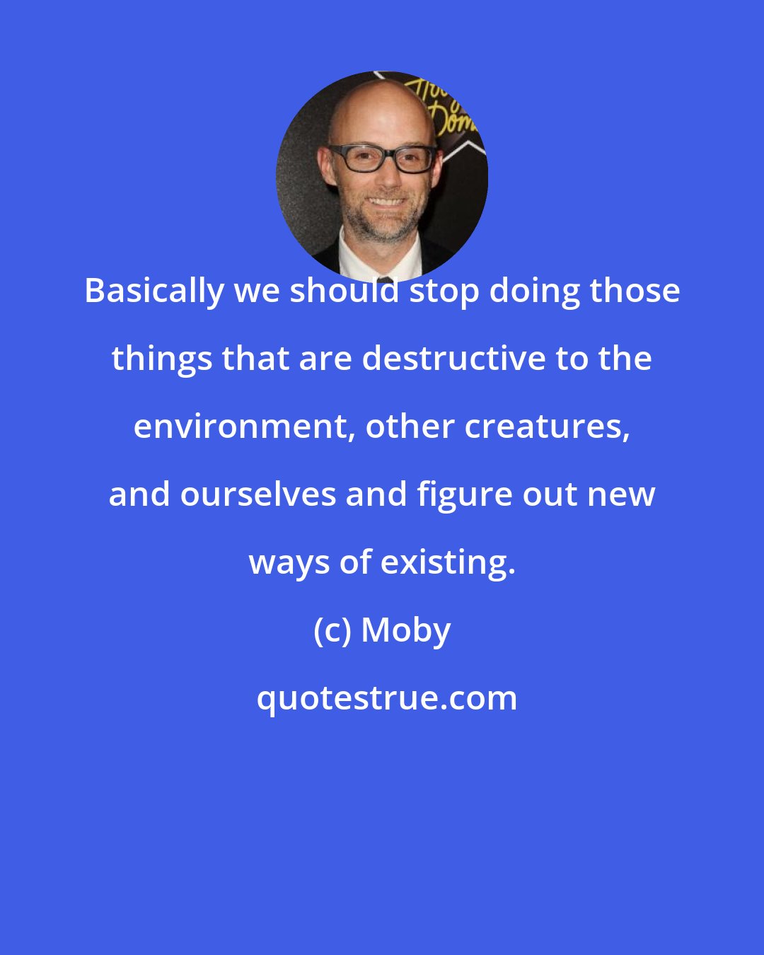 Moby: Basically we should stop doing those things that are destructive to the environment, other creatures, and ourselves and figure out new ways of existing.