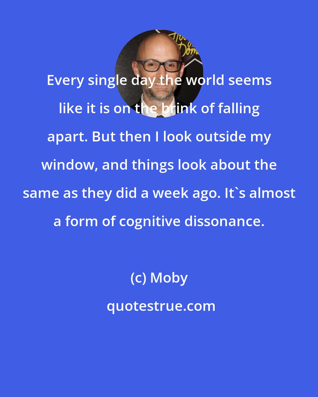 Moby: Every single day the world seems like it is on the brink of falling apart. But then I look outside my window, and things look about the same as they did a week ago. It's almost a form of cognitive dissonance.