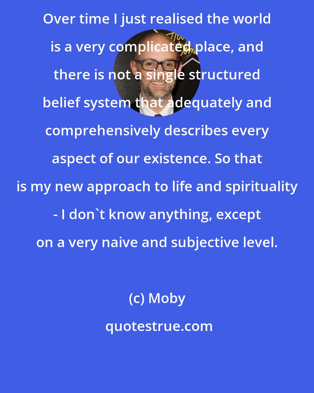 Moby: Over time I just realised the world is a very complicated place, and there is not a single structured belief system that adequately and comprehensively describes every aspect of our existence. So that is my new approach to life and spirituality - I don't know anything, except on a very naive and subjective level.