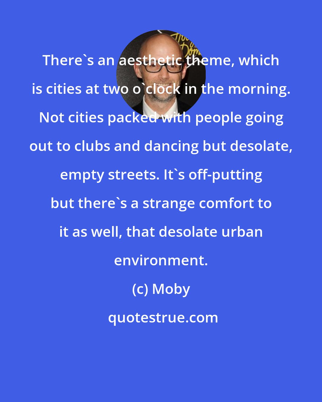 Moby: There's an aesthetic theme, which is cities at two o'clock in the morning. Not cities packed with people going out to clubs and dancing but desolate, empty streets. It's off-putting but there's a strange comfort to it as well, that desolate urban environment.