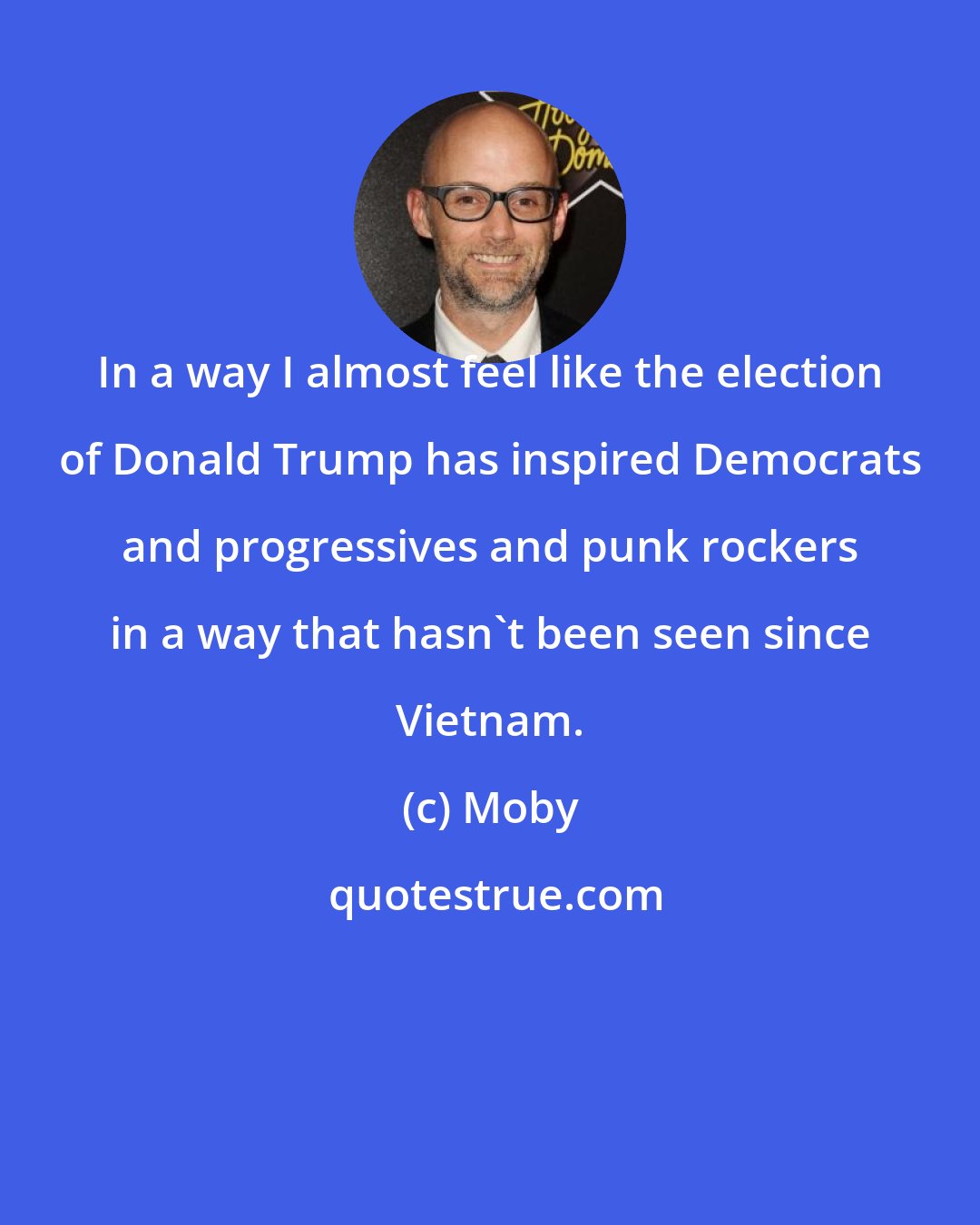 Moby: In a way I almost feel like the election of Donald Trump has inspired Democrats and progressives and punk rockers in a way that hasn't been seen since Vietnam.