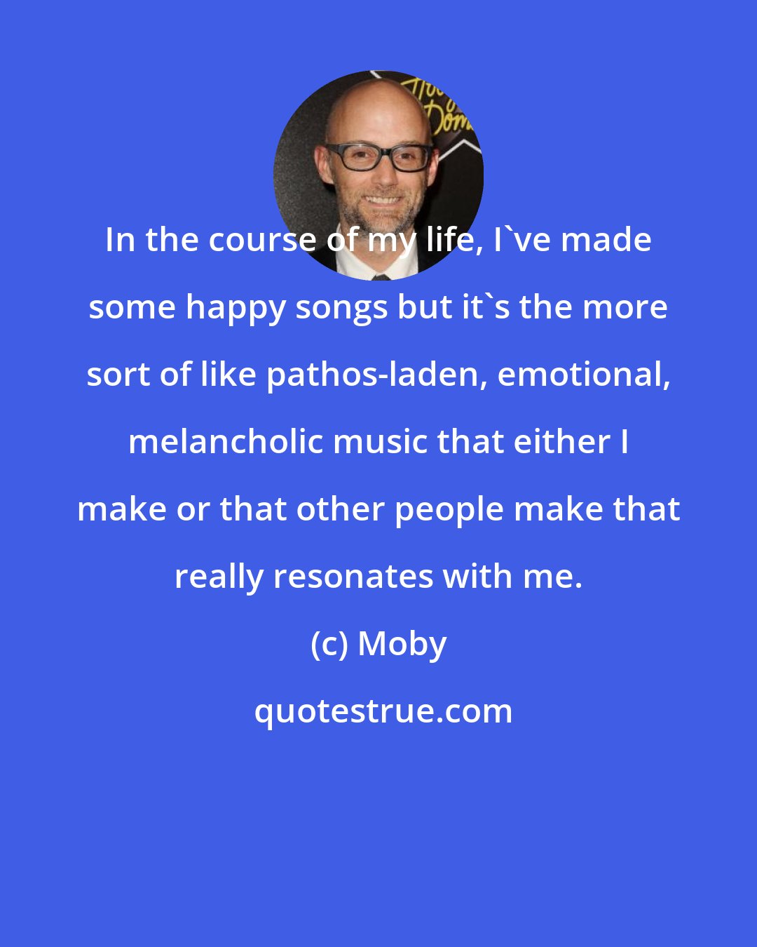 Moby: In the course of my life, I've made some happy songs but it's the more sort of like pathos-laden, emotional, melancholic music that either I make or that other people make that really resonates with me.