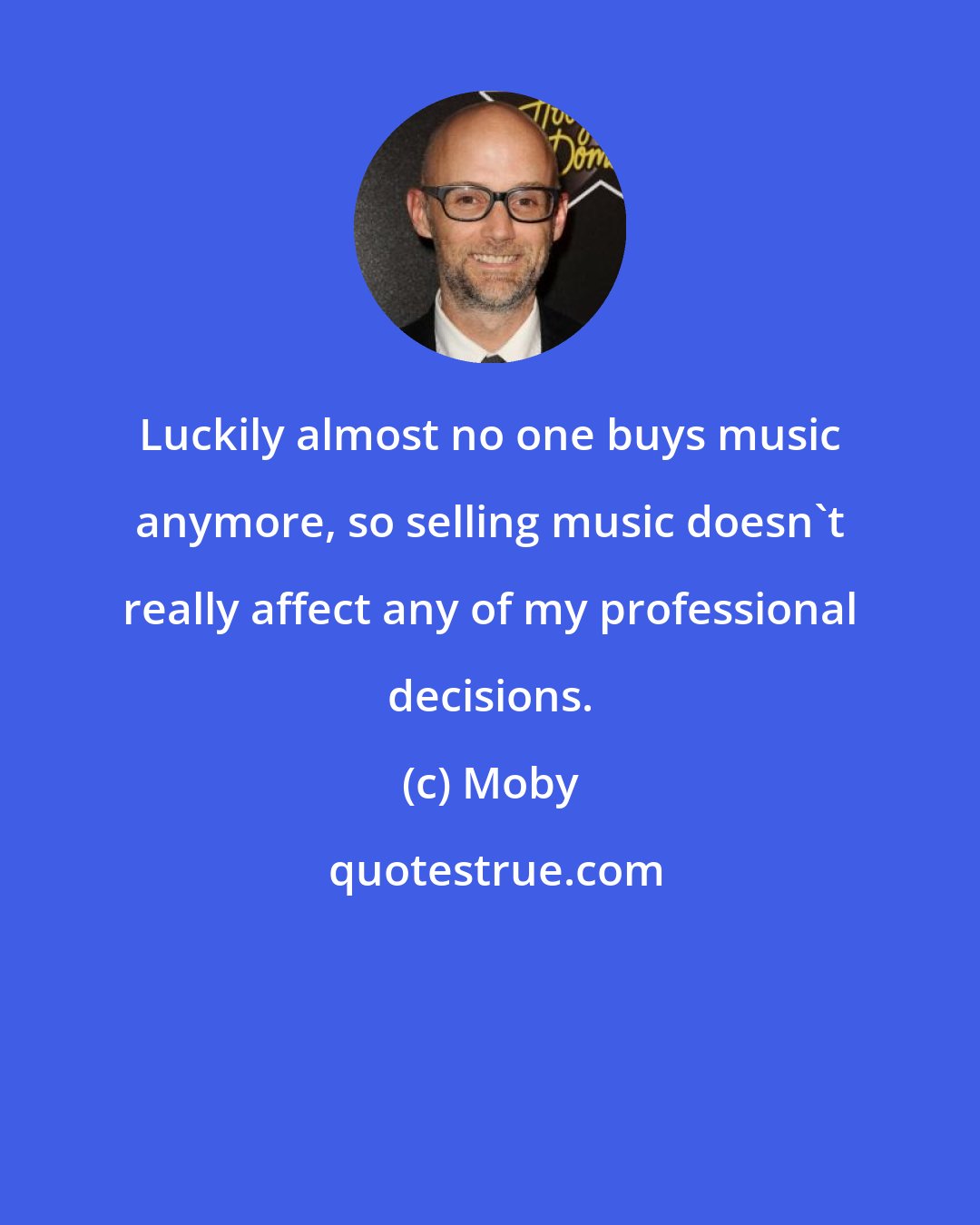 Moby: Luckily almost no one buys music anymore, so selling music doesn't really affect any of my professional decisions.