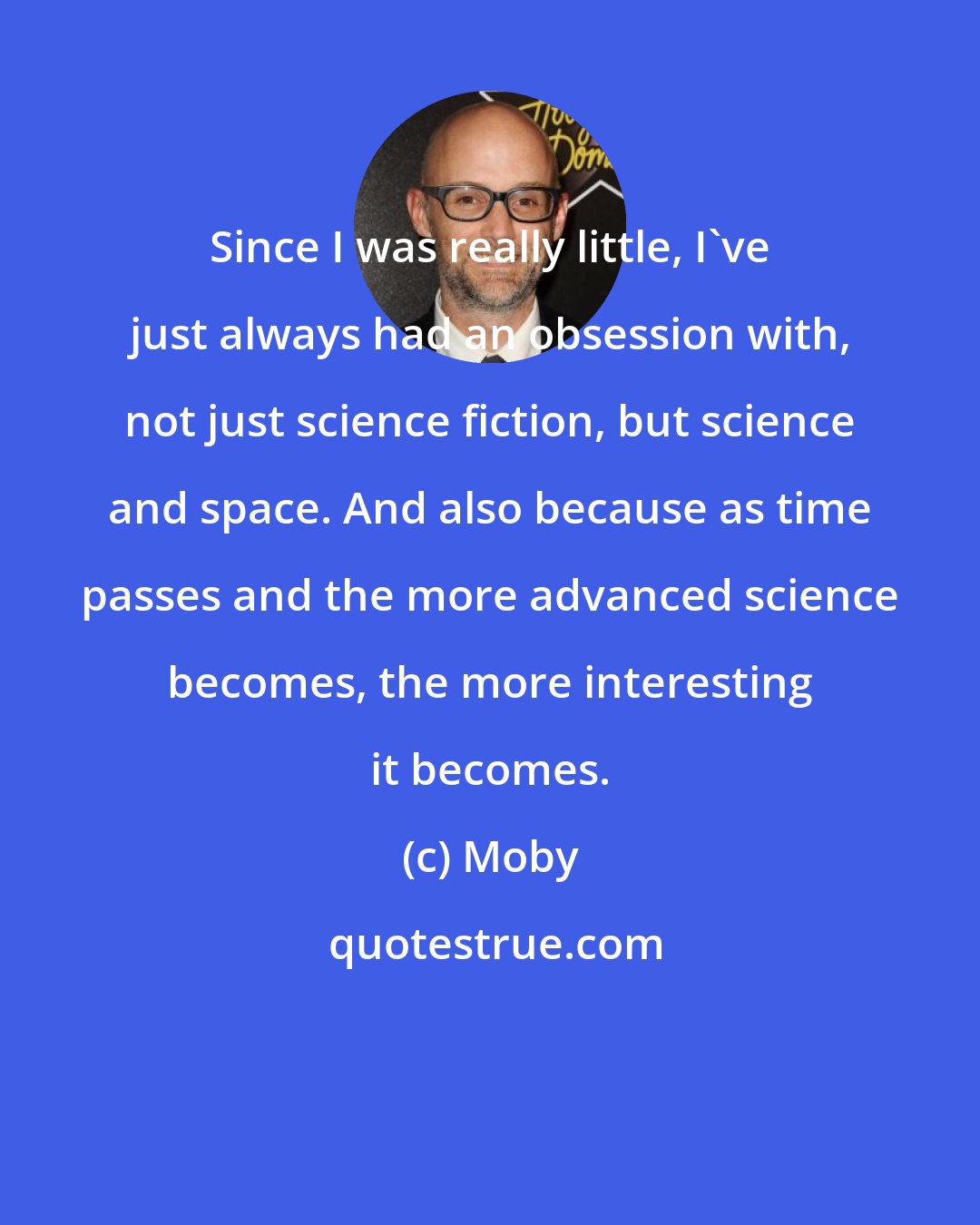 Moby: Since I was really little, I've just always had an obsession with, not just science fiction, but science and space. And also because as time passes and the more advanced science becomes, the more interesting it becomes.