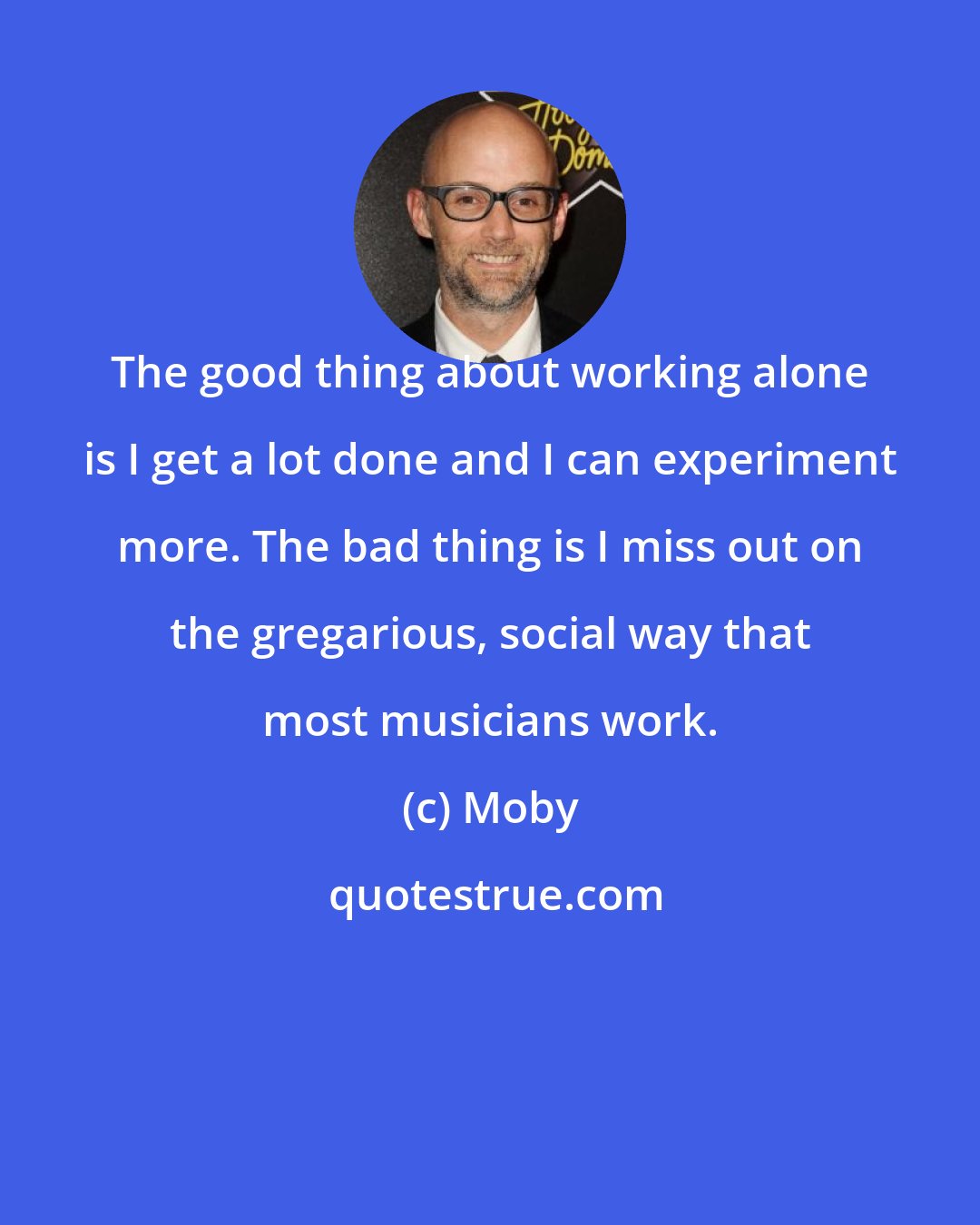 Moby: The good thing about working alone is I get a lot done and I can experiment more. The bad thing is I miss out on the gregarious, social way that most musicians work.