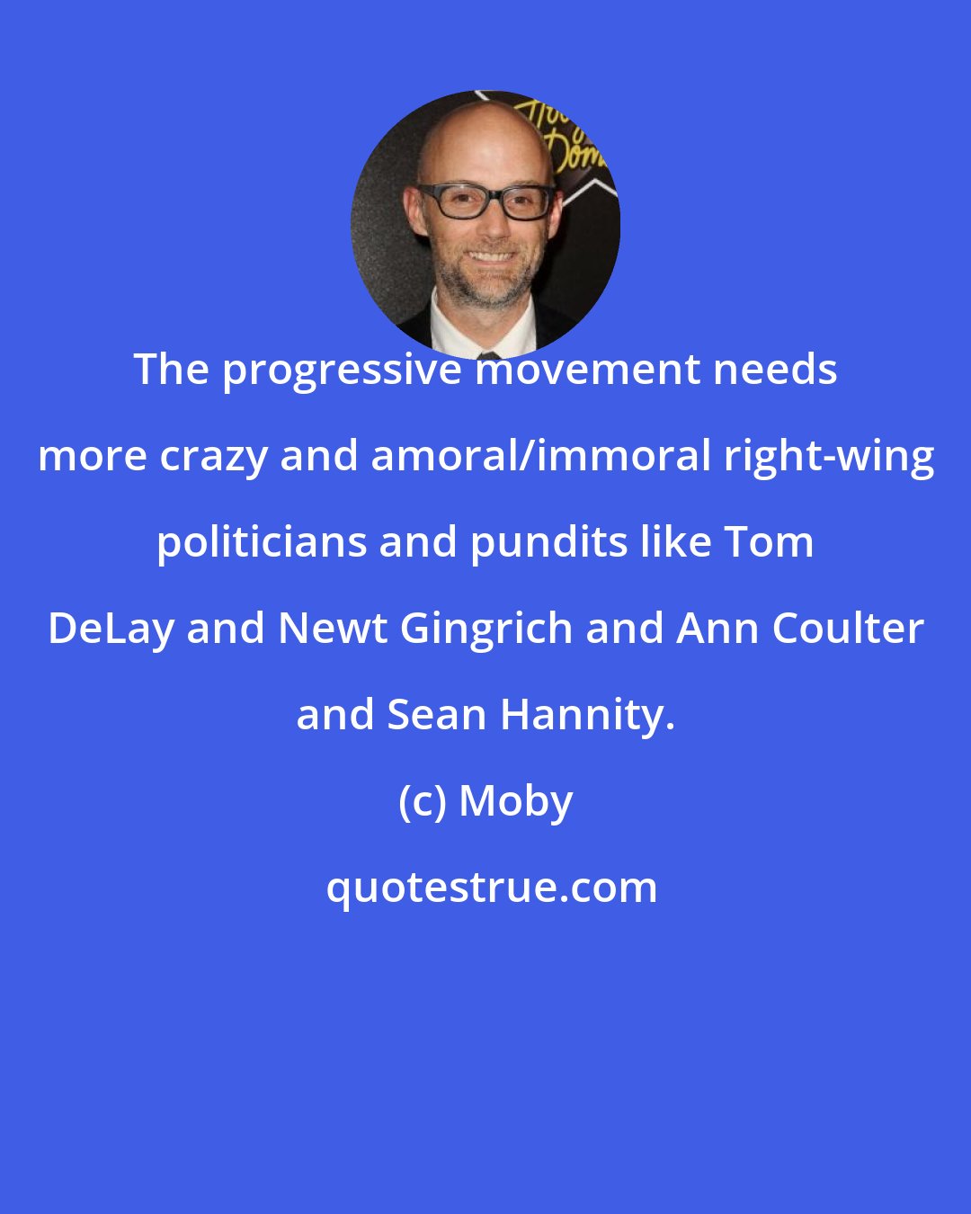 Moby: The progressive movement needs more crazy and amoral/immoral right-wing politicians and pundits like Tom DeLay and Newt Gingrich and Ann Coulter and Sean Hannity.