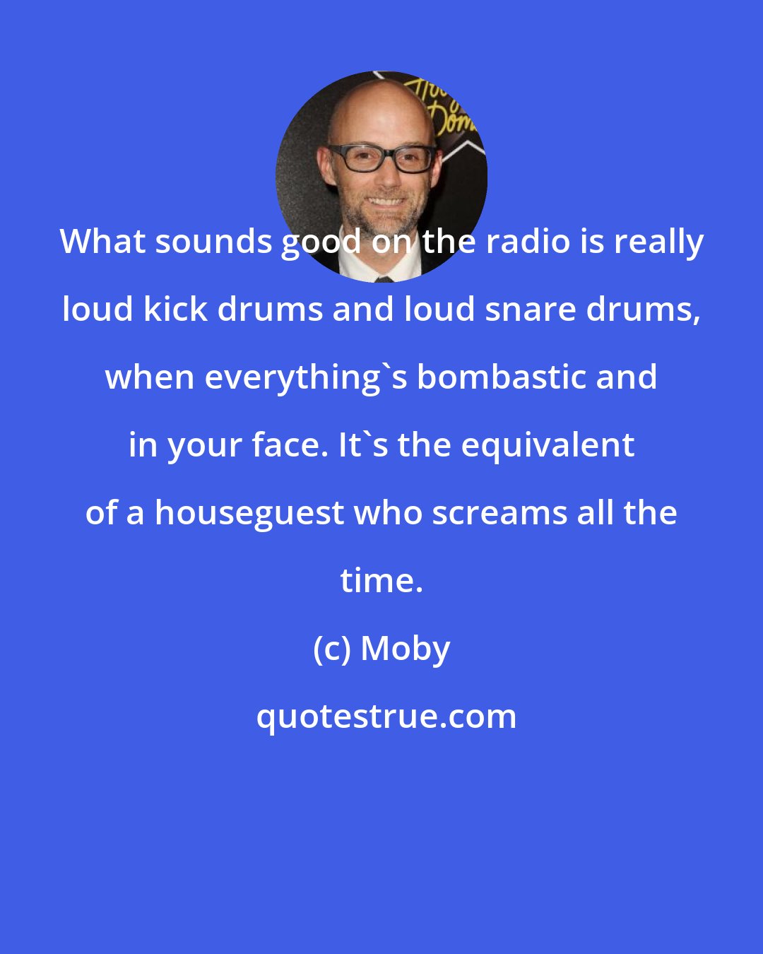 Moby: What sounds good on the radio is really loud kick drums and loud snare drums, when everything's bombastic and in your face. It's the equivalent of a houseguest who screams all the time.