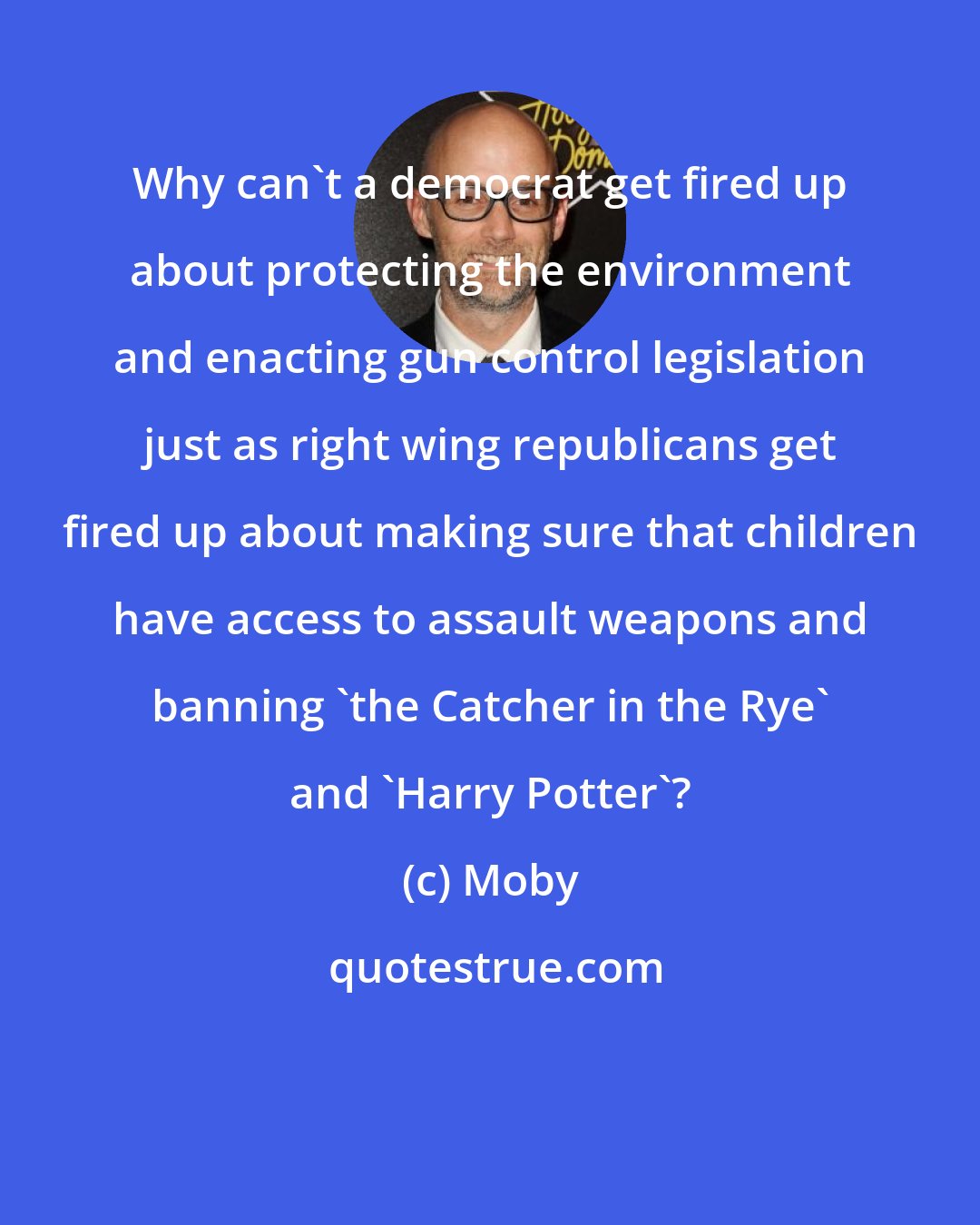 Moby: Why can't a democrat get fired up about protecting the environment and enacting gun control legislation just as right wing republicans get fired up about making sure that children have access to assault weapons and banning 'the Catcher in the Rye' and 'Harry Potter'?
