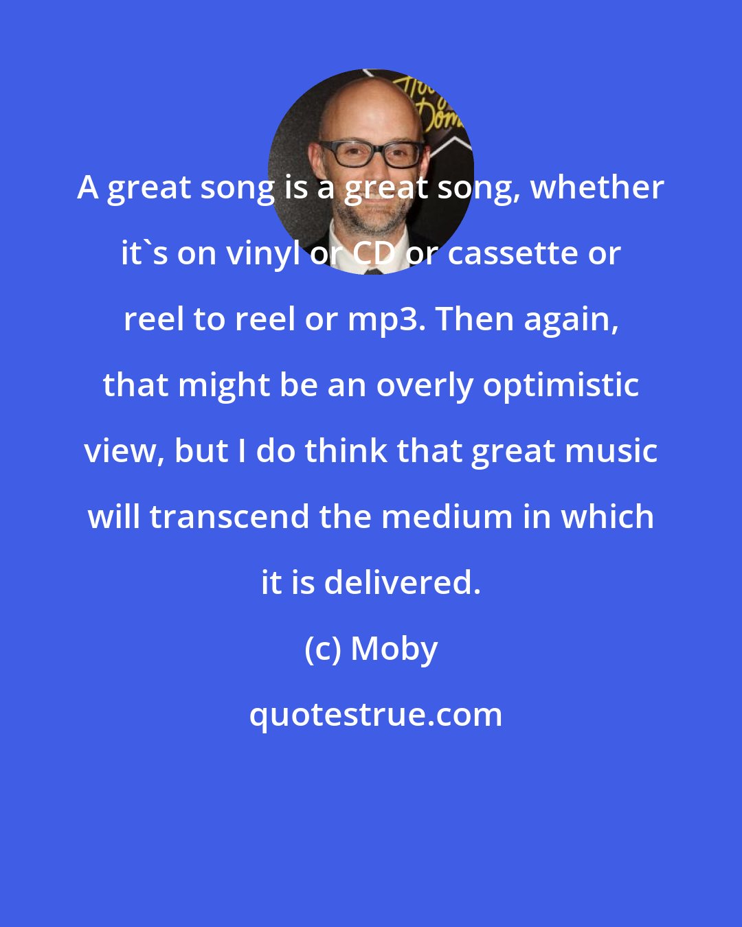 Moby: A great song is a great song, whether it's on vinyl or CD or cassette or reel to reel or mp3. Then again, that might be an overly optimistic view, but I do think that great music will transcend the medium in which it is delivered.