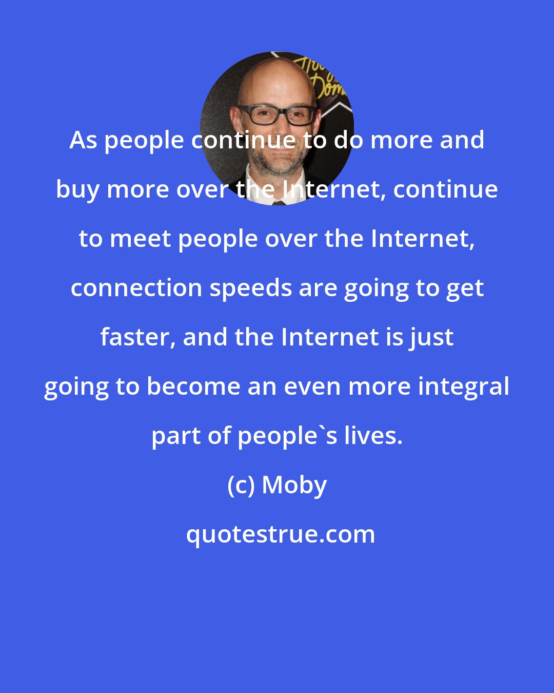 Moby: As people continue to do more and buy more over the Internet, continue to meet people over the Internet, connection speeds are going to get faster, and the Internet is just going to become an even more integral part of people's lives.