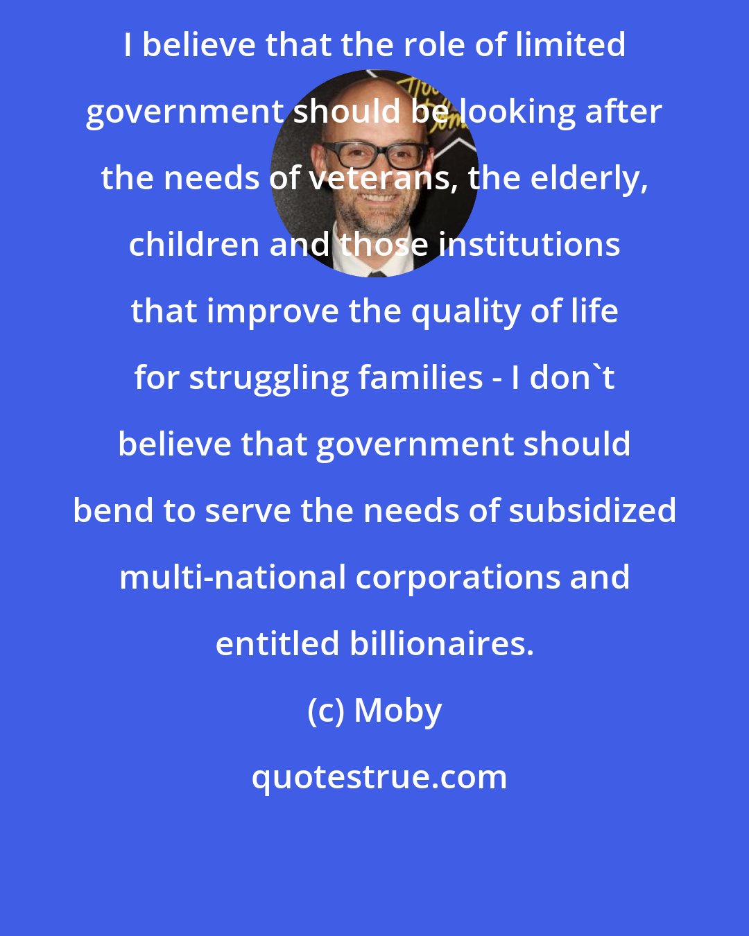 Moby: I believe that the role of limited government should be looking after the needs of veterans, the elderly, children and those institutions that improve the quality of life for struggling families - I don't believe that government should bend to serve the needs of subsidized multi-national corporations and entitled billionaires.