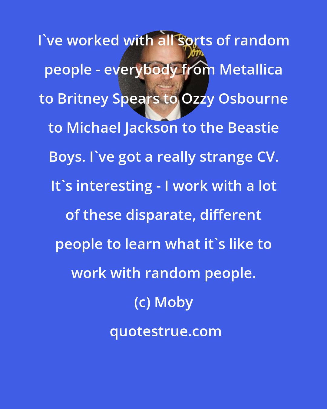 Moby: I've worked with all sorts of random people - everybody from Metallica to Britney Spears to Ozzy Osbourne to Michael Jackson to the Beastie Boys. I've got a really strange CV. It's interesting - I work with a lot of these disparate, different people to learn what it's like to work with random people.