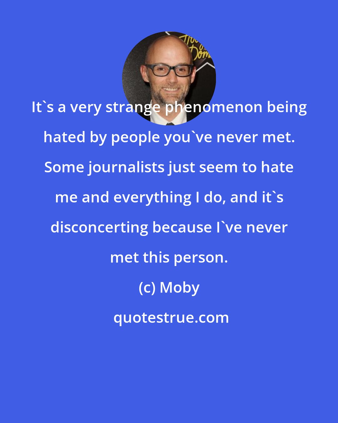 Moby: It's a very strange phenomenon being hated by people you've never met. Some journalists just seem to hate me and everything I do, and it's disconcerting because I've never met this person.