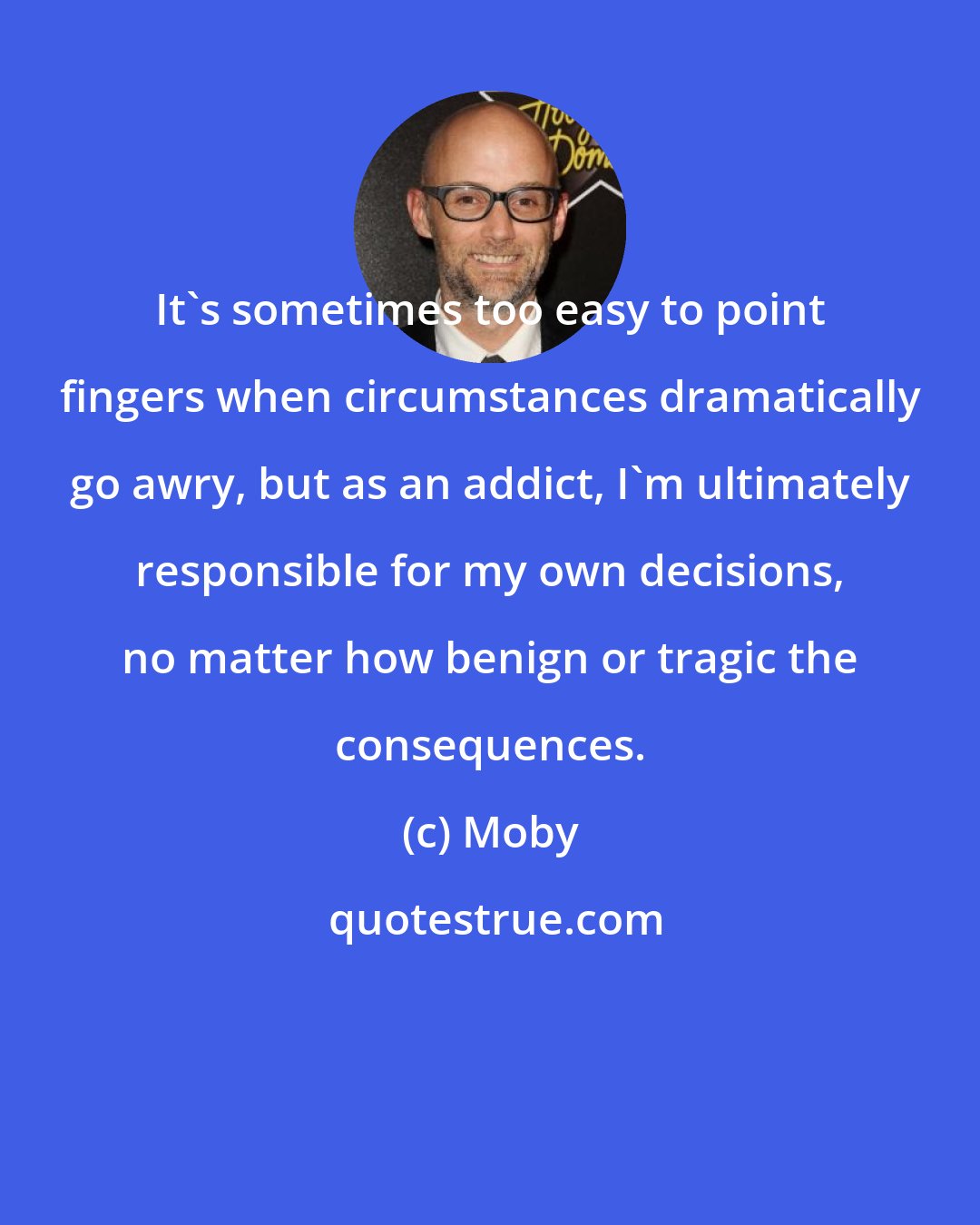 Moby: It's sometimes too easy to point fingers when circumstances dramatically go awry, but as an addict, I'm ultimately responsible for my own decisions, no matter how benign or tragic the consequences.