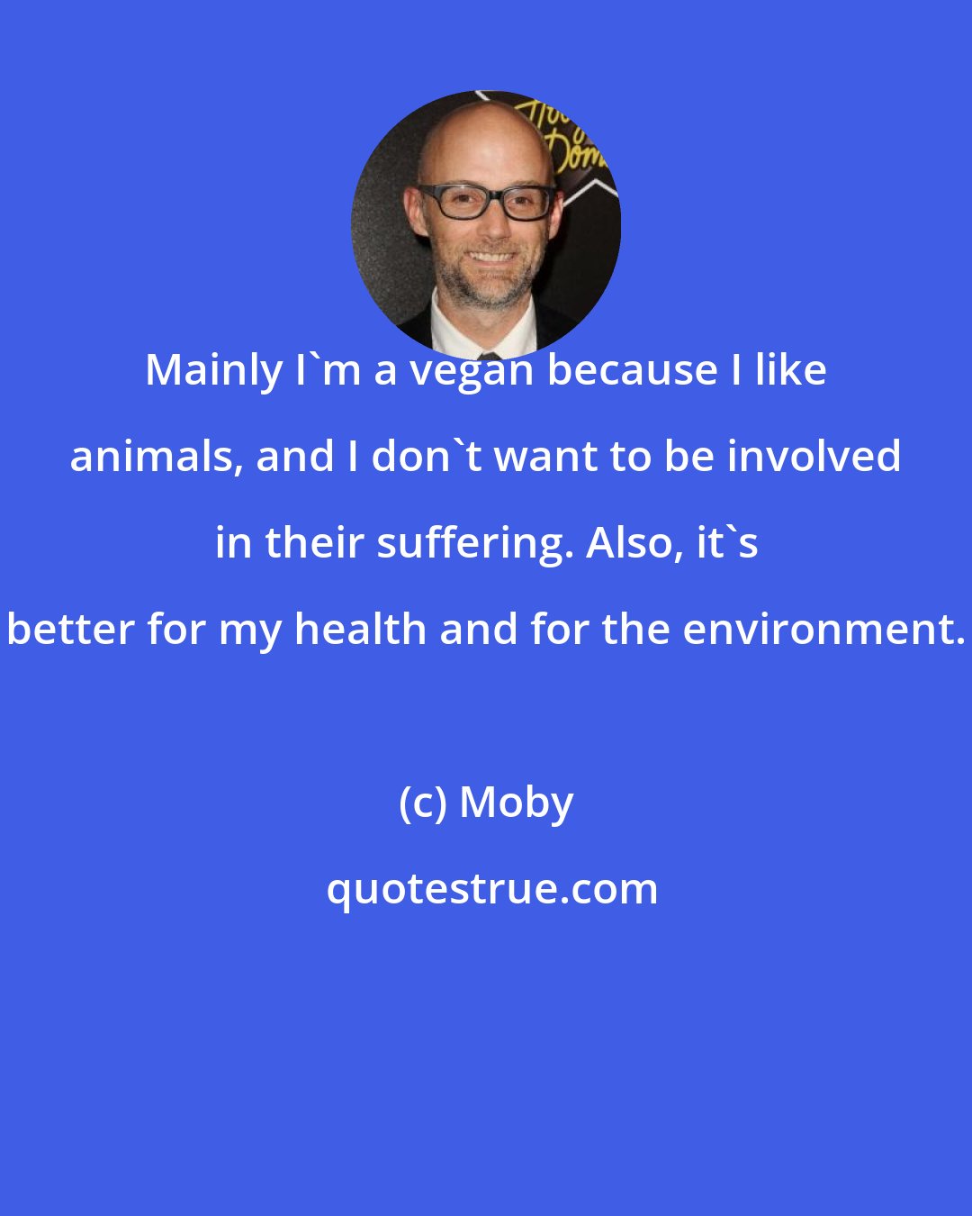 Moby: Mainly I'm a vegan because I like animals, and I don't want to be involved in their suffering. Also, it's better for my health and for the environment.