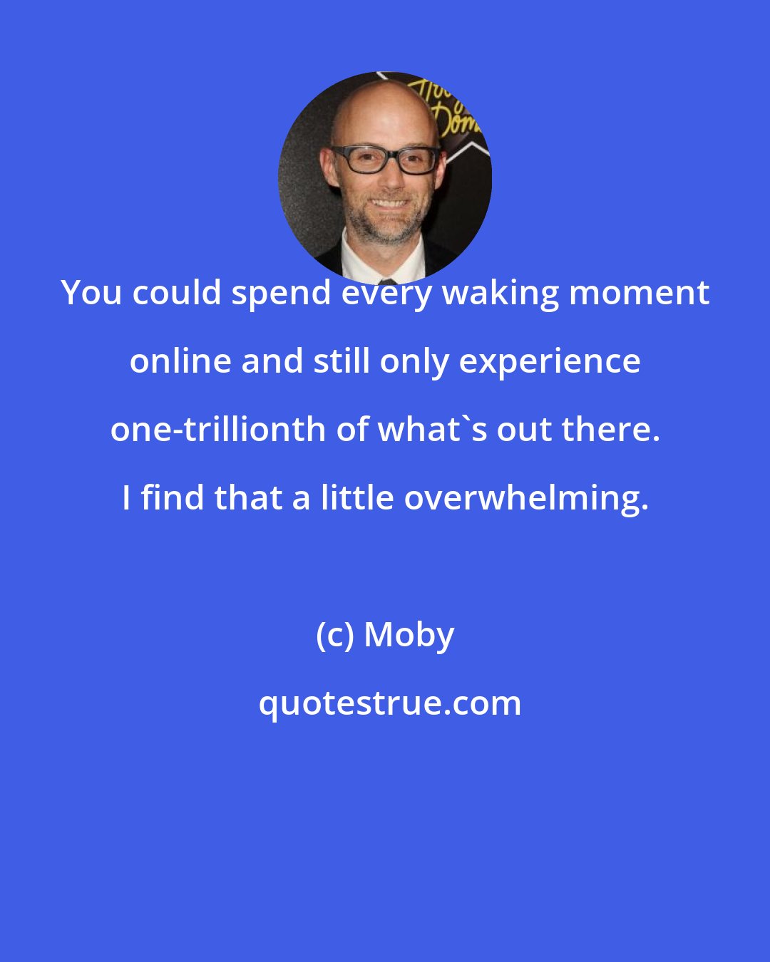 Moby: You could spend every waking moment online and still only experience one-trillionth of what's out there. I find that a little overwhelming.