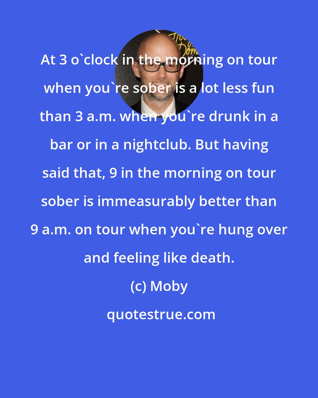 Moby: At 3 o'clock in the morning on tour when you're sober is a lot less fun than 3 a.m. when you're drunk in a bar or in a nightclub. But having said that, 9 in the morning on tour sober is immeasurably better than 9 a.m. on tour when you're hung over and feeling like death.