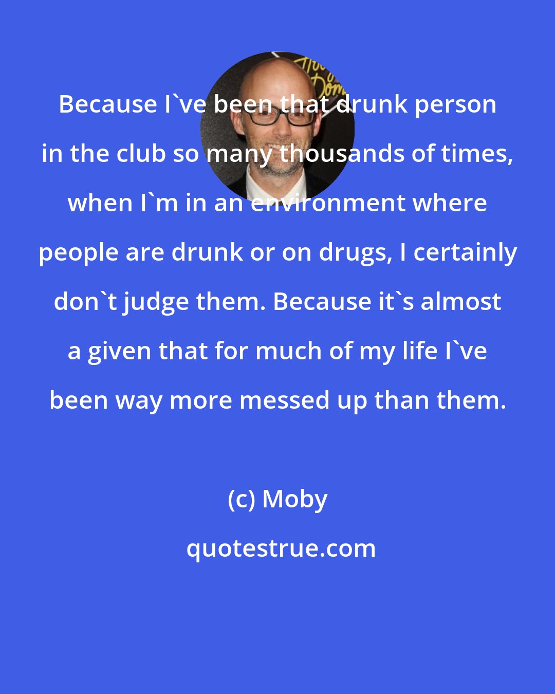 Moby: Because I've been that drunk person in the club so many thousands of times, when I'm in an environment where people are drunk or on drugs, I certainly don't judge them. Because it's almost a given that for much of my life I've been way more messed up than them.