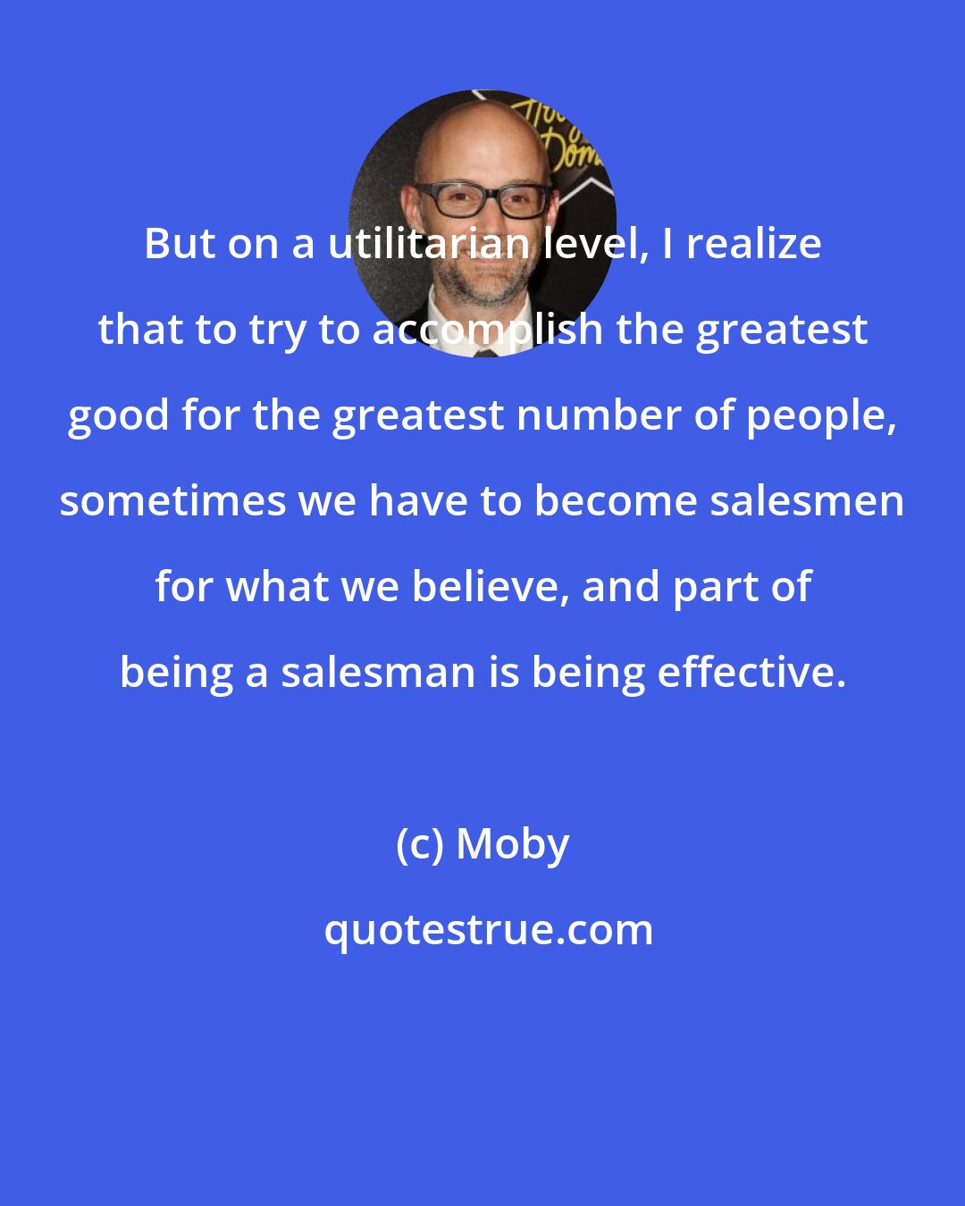 Moby: But on a utilitarian level, I realize that to try to accomplish the greatest good for the greatest number of people, sometimes we have to become salesmen for what we believe, and part of being a salesman is being effective.