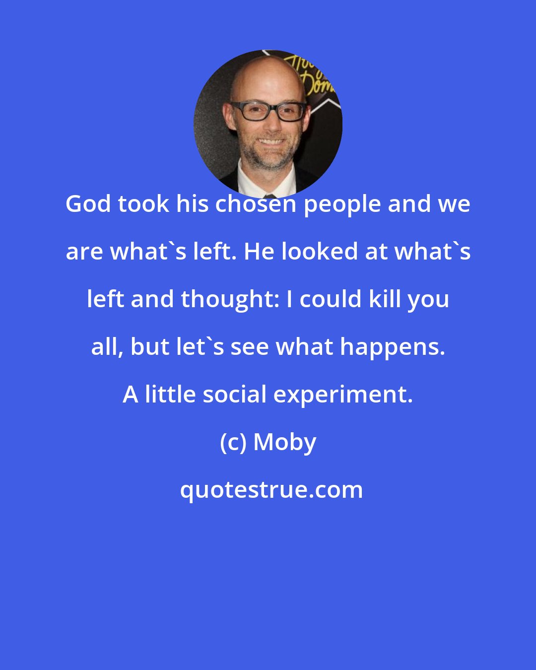 Moby: God took his chosen people and we are what's left. He looked at what's left and thought: I could kill you all, but let's see what happens. A little social experiment.