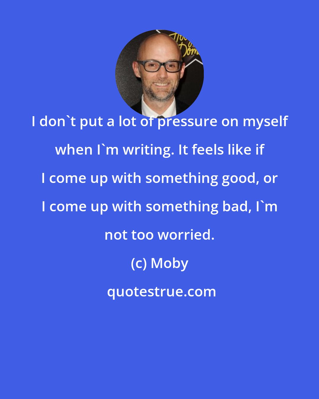 Moby: I don't put a lot of pressure on myself when I'm writing. It feels like if I come up with something good, or I come up with something bad, I'm not too worried.